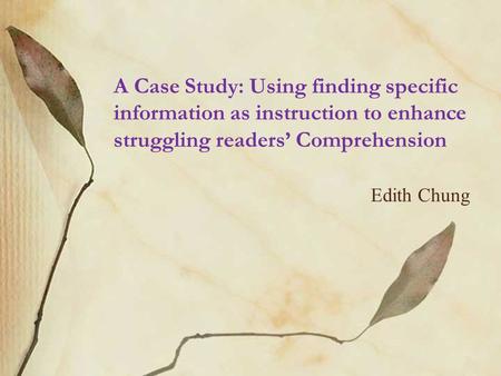 A Case Study: Using finding specific information as instruction to enhance struggling readers’ Comprehension Edith Chung.