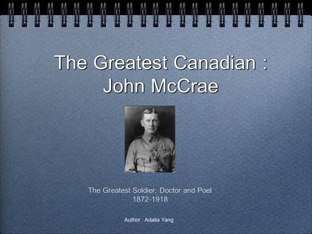 The Greatest Canadian : John McCrae The Greatest Soldier, Doctor and Poet 1872-1918 The Greatest Soldier, Doctor and Poet 1872-1918 Author : Adalia Yang.