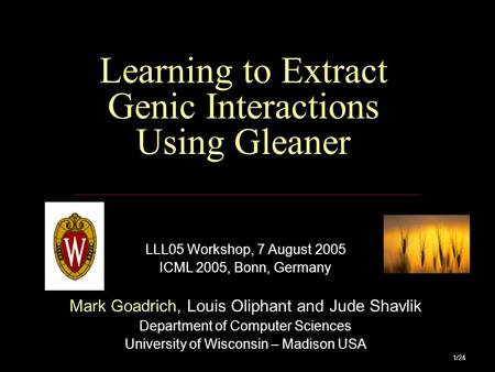 1/24 Learning to Extract Genic Interactions Using Gleaner LLL05 Workshop, 7 August 2005 ICML 2005, Bonn, Germany Mark Goadrich, Louis Oliphant and Jude.
