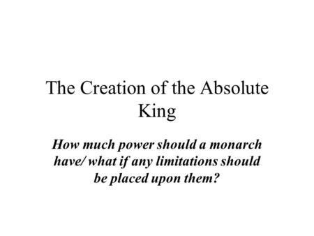 The Creation of the Absolute King How much power should a monarch have/ what if any limitations should be placed upon them?