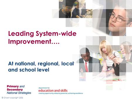© Crown copyright 2006 Leading System-wide Improvement…. At national, regional, local and school level.