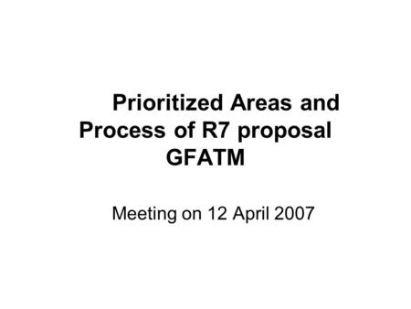Prioritized Areas and Process of R7 proposal GFATM Meeting on 12 April 2007.