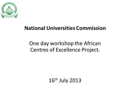 National Universities Commission One day workshop the African Centres of Excellence Project. 16 th July 2013.