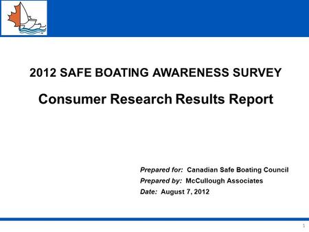 1 2012 SAFE BOATING AWARENESS SURVEY Consumer Research Results Report Prepared for: Canadian Safe Boating Council Prepared by: McCullough Associates Date: