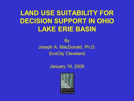 LAND USE SUITABILITY FOR DECISION SUPPORT IN OHIO LAKE ERIE BASIN By Joseph A. MacDonald, Ph.D. EcoCity Cleveland January 19, 2006.