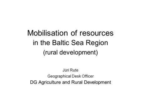 Mobilisation of resources in the Baltic Sea Region (rural development) Jüri Rute Geographical Desk Officer DG Agriculture and Rural Development.