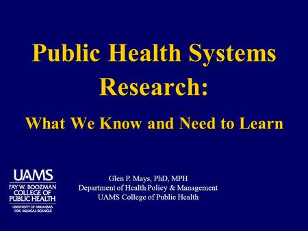 Public Health Systems Research: What We Know and Need to Learn Glen P. Mays, PhD, MPH Department of Health Policy & Management UAMS College of Public Health.
