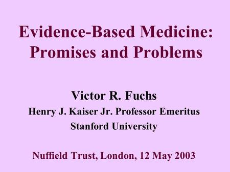 Evidence-Based Medicine: Promises and Problems Victor R. Fuchs Henry J. Kaiser Jr. Professor Emeritus Stanford University Nuffield Trust, London, 12 May.