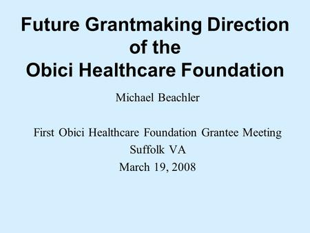 Future Grantmaking Direction of the Obici Healthcare Foundation Michael Beachler First Obici Healthcare Foundation Grantee Meeting Suffolk VA March 19,