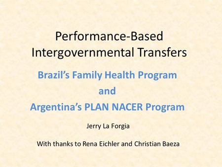Performance-Based Intergovernmental Transfers Brazil’s Family Health Program and Argentina’s PLAN NACER Program Jerry La Forgia With thanks to Rena Eichler.