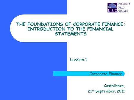 THE FOUNDATIONS OF CORPORATE FINANCE: INTRODUCTION TO THE FINANCIAL STATEMENTS Lesson 1 Castellanza, 21 st September, 2011 Corporate Finance.