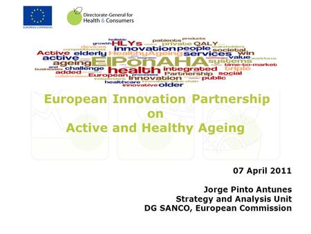 European Innovation Partnership on Active and Healthy Ageing 07 April 2011 Jorge Pinto Antunes Strategy and Analysis Unit DG SANCO, European Commission.