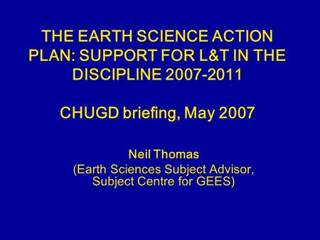 THE EARTH SCIENCE ACTION PLAN: SUPPORT FOR L&T IN THE DISCIPLINE 2007-2011 CHUGD briefing, May 2007 Neil Thomas (Earth Sciences Subject Advisor, Subject.