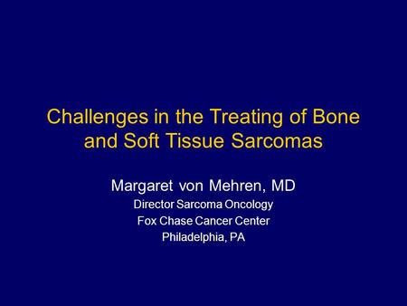 Challenges in the Treating of Bone and Soft Tissue Sarcomas Margaret von Mehren, MD Director Sarcoma Oncology Fox Chase Cancer Center Philadelphia, PA.