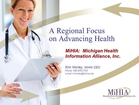 A Regional Focus on Advancing Health MiHIA: Michigan Health Information Alliance, Inc. Kim Morley, MiHIA CEO Phone: 989-859-0706