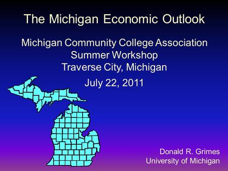 Donald R. Grimes University of Michigan The Michigan Economic Outlook Michigan Community College Association Summer Workshop Traverse City, Michigan July.