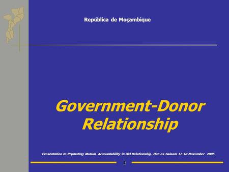 1 Government-Donor Relationship Presentation to Prpmoting Mutual Accountability in Aid Relationship, Dar-es-Salaam 17-18 November 2005 República de Moçambique.