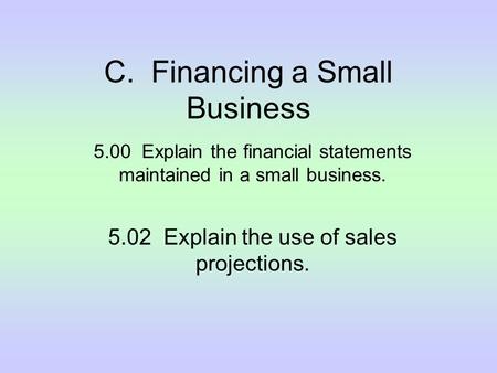 C. Financing a Small Business 5.00 Explain the financial statements maintained in a small business. 5.02 Explain the use of sales projections.
