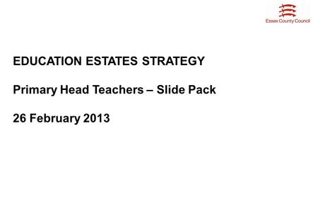 EDUCATION ESTATES STRATEGY Primary Head Teachers – Slide Pack 26 February 2013.