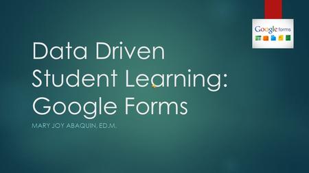Data Driven Student Learning: Google Forms MARY JOY ABAQUIN, ED.M.