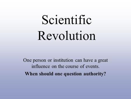 Scientific Revolution One person or institution can have a great influence on the course of events. When should one question authority?