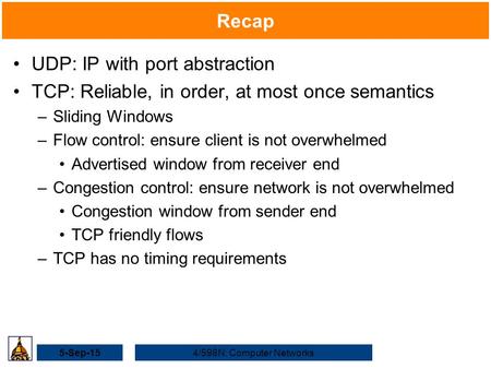 5-Sep-154/598N: Computer Networks Recap UDP: IP with port abstraction TCP: Reliable, in order, at most once semantics –Sliding Windows –Flow control: ensure.