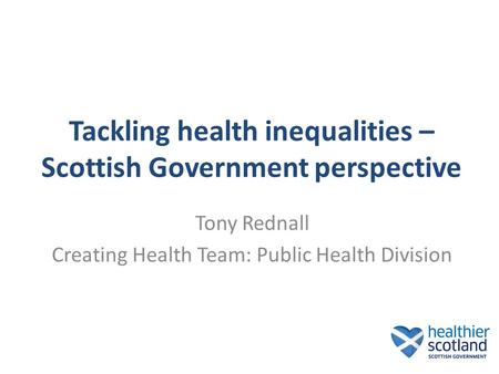 Tackling health inequalities – Scottish Government perspective Tony Rednall Creating Health Team: Public Health Division.