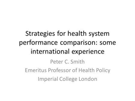 Strategies for health system performance comparison: some international experience Peter C. Smith Emeritus Professor of Health Policy Imperial College.