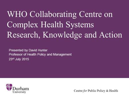 Centre for Public Policy & Health WHO Collaborating Centre on Complex Health Systems Research, Knowledge and Action Presented by David Hunter Professor.