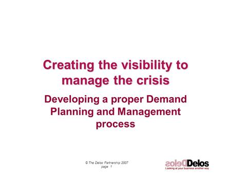 © The Delos Partnership 2007 page 1 Creating the visibility to manage the crisis Developing a proper Demand Planning and Management process.