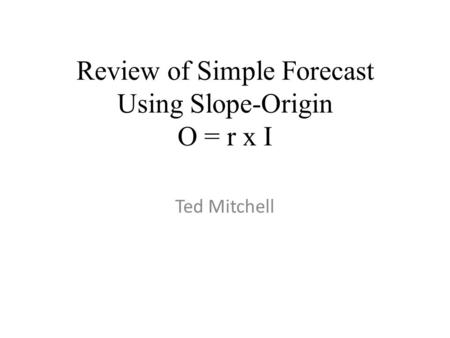 Review of Simple Forecast Using Slope-Origin O = r x I Ted Mitchell.