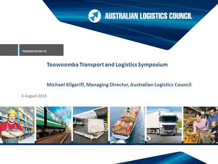 4 August 2015 Toowoomba Transport and Logistics Symposium Michael Kilgariff, Managing Director, Australian Logistics Council.