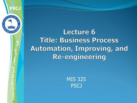 MIS 101 PSCJ 4/21/2017 Lecture 6 Title: Business Process Automation, Improving, and Re-engineering MIS 325 PSCJ Mr Hashem Alaidaros.