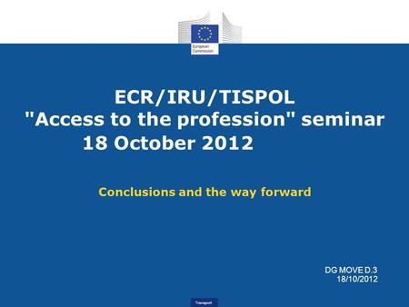 Transport ECR/IRU/TISPOL Access to the profession seminar 18 October 2012 Conclusions and the way forward DG MOVE D.3 18/10/2012.