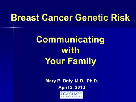 Breast Cancer Genetic Risk Communicating with Your Family Mary B. Daly, M.D., Ph.D. April 3, 2012.
