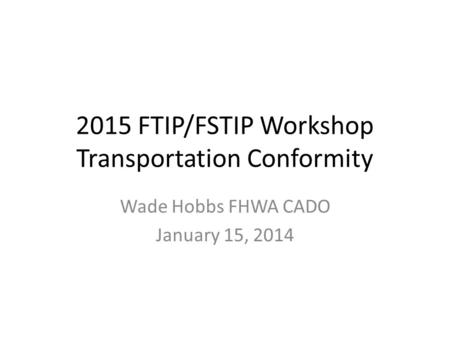 2015 FTIP/FSTIP Workshop Transportation Conformity Wade Hobbs FHWA CADO January 15, 2014.