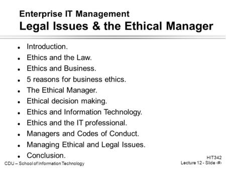 CDU – School of Information Technology HIT342 Lecture 12 - Slide 1 Enterprise IT Management Legal Issues & the Ethical Manager l Introduction. l Ethics.