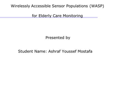 Wirelessly Accessible Sensor Populations (WASP) for Elderly Care Monitoring Presented by Student Name: Ashraf Youssef Mostafa.