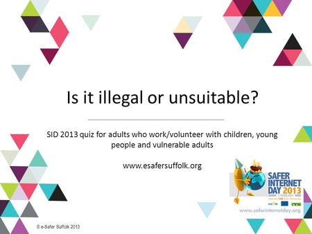 1 Is it illegal or unsuitable? SID 2013 quiz for adults who work/volunteer with children, young people and vulnerable adults www.esafersuffolk.org © e-Safer.