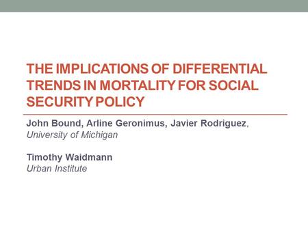 THE IMPLICATIONS OF DIFFERENTIAL TRENDS IN MORTALITY FOR SOCIAL SECURITY POLICY John Bound, Arline Geronimus, Javier Rodriguez, University of Michigan.