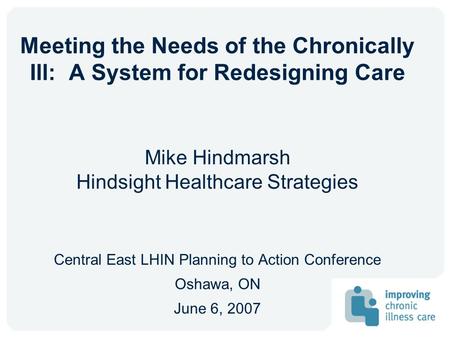 Meeting the Needs of the Chronically Ill: A System for Redesigning Care Mike Hindmarsh Hindsight Healthcare Strategies Central East LHIN Planning to Action.