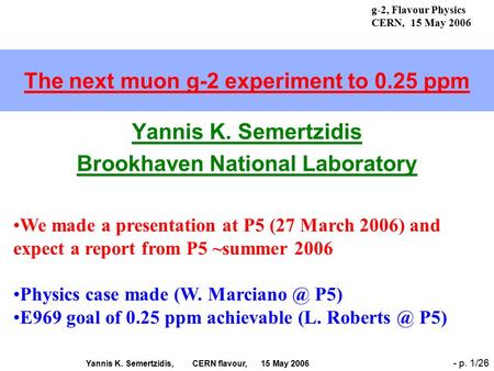 Yannis K. Semertzidis, CERN flavour, 15 May 2006 - p. 1/26 The next muon g-2 experiment to 0.25 ppm Yannis K. Semertzidis Brookhaven National Laboratory.