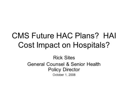 CMS Future HAC Plans? HAI Cost Impact on Hospitals? Rick Sites General Counsel & Senior Health Policy Director October 1, 2008.
