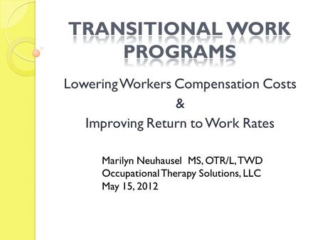 Lowering Workers Compensation Costs & Improving Return to Work Rates Marilyn Neuhausel MS, OTR/L, TWD Occupational Therapy Solutions, LLC May 15, 2012.