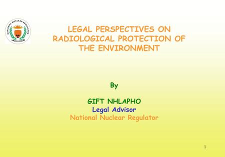 LEGAL PERSPECTIVES ON RADIOLOGICAL PROTECTION OF THE ENVIRONMENT By GIFT NHLAPHO Legal Advisor National Nuclear Regulator 1.