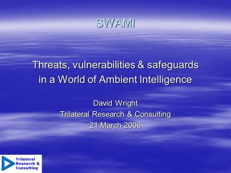 SWAMI Threats, vulnerabilities & safeguards in a World of Ambient Intelligence David Wright Trilateral Research & Consulting 21 March 2006.