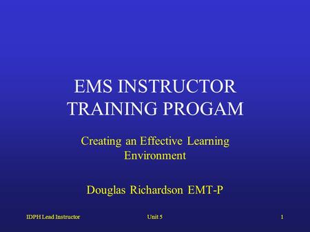 IDPH Lead InstructorUnit 51 EMS INSTRUCTOR TRAINING PROGAM Creating an Effective Learning Environment Douglas Richardson EMT-P.