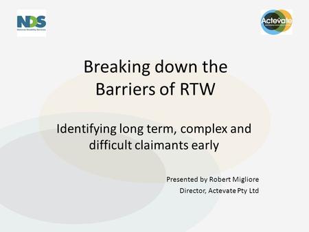 Breaking down the Barriers of RTW Identifying long term, complex and difficult claimants early Presented by Robert Migliore Director, Actevate Pty Ltd.