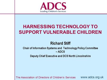 The Association of Directors of Children’s Services www.adcs.org.uk HARNESSING TECHNOLOGY TO SUPPORT VULNERABLE CHILDREN Richard Stiff Chair of Information.