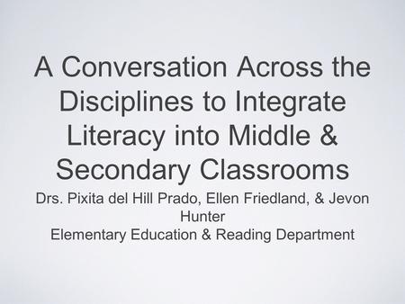 A Conversation Across the Disciplines to Integrate Literacy into Middle & Secondary Classrooms Drs. Pixita del Hill Prado, Ellen Friedland, & Jevon Hunter.